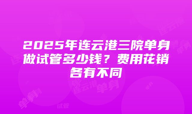 2025年连云港三院单身做试管多少钱？费用花销各有不同