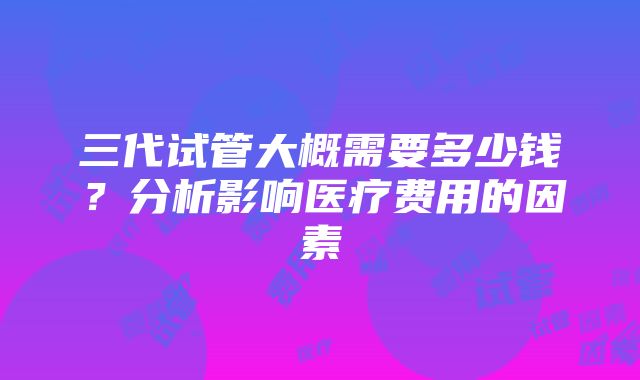 三代试管大概需要多少钱？分析影响医疗费用的因素