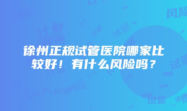 徐州正规试管医院哪家比较好！有什么风险吗？