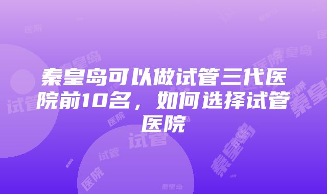 秦皇岛可以做试管三代医院前10名，如何选择试管医院