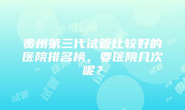 贵州第三代试管比较好的医院排名榜，要医院几次呢？