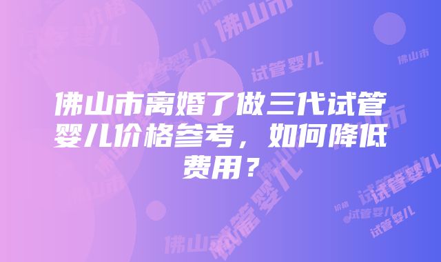 佛山市离婚了做三代试管婴儿价格参考，如何降低费用？