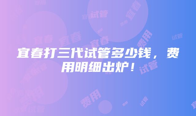 宜春打三代试管多少钱，费用明细出炉！