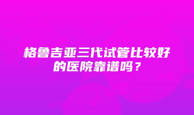 格鲁吉亚三代试管比较好的医院靠谱吗？