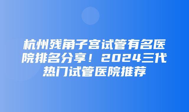 杭州残角子宫试管有名医院排名分享！2024三代热门试管医院推荐