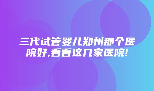 三代试管婴儿郑州那个医院好,看看这几家医院!