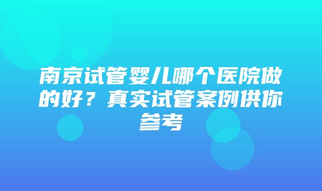 南京试管婴儿哪个医院做的好？真实试管案例供你参考