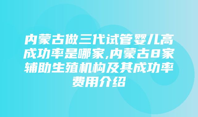 内蒙古做三代试管婴儿高成功率是哪家,内蒙古8家辅助生殖机构及其成功率费用介绍