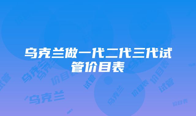 乌克兰做一代二代三代试管价目表