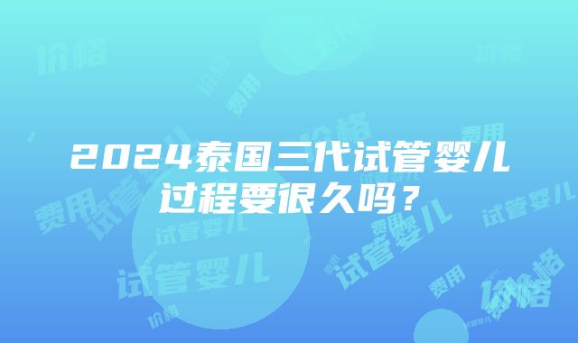 2024泰国三代试管婴儿过程要很久吗？