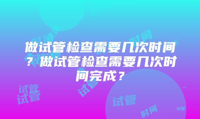 做试管检查需要几次时间？做试管检查需要几次时间完成？