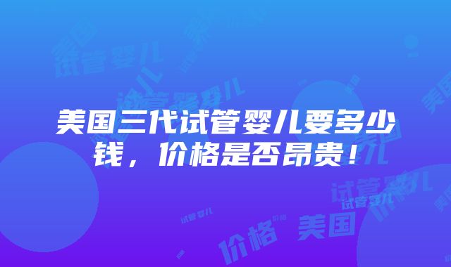 美国三代试管婴儿要多少钱，价格是否昂贵！