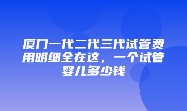 厦门一代二代三代试管费用明细全在这，一个试管婴儿多少钱