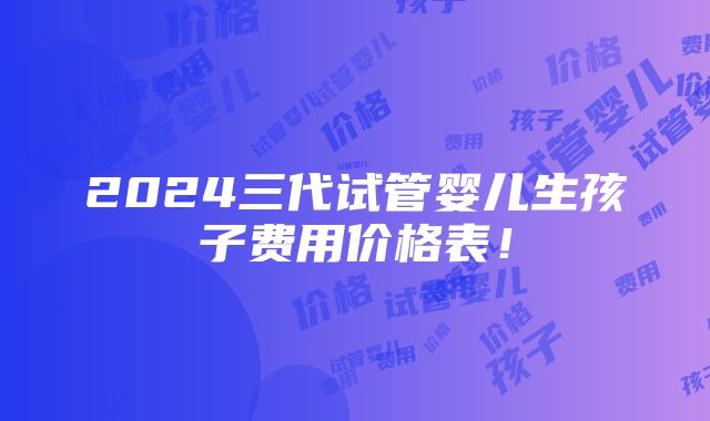 2024三代试管婴儿生孩子费用价格表！