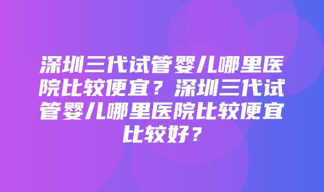 深圳三代试管婴儿哪里医院比较便宜？深圳三代试管婴儿哪里医院比较便宜比较好？