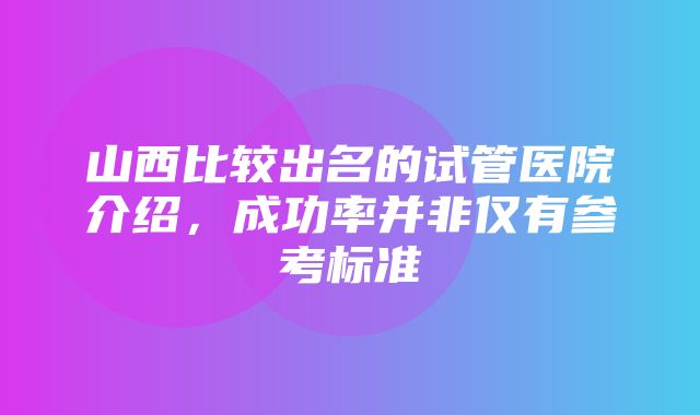 山西比较出名的试管医院介绍，成功率并非仅有参考标准