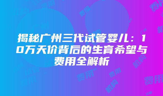 揭秘广州三代试管婴儿：10万天价背后的生育希望与费用全解析