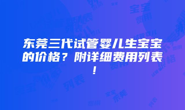 东莞三代试管婴儿生宝宝的价格？附详细费用列表！