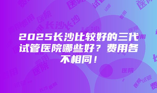 2025长沙比较好的三代试管医院哪些好？费用各不相同！