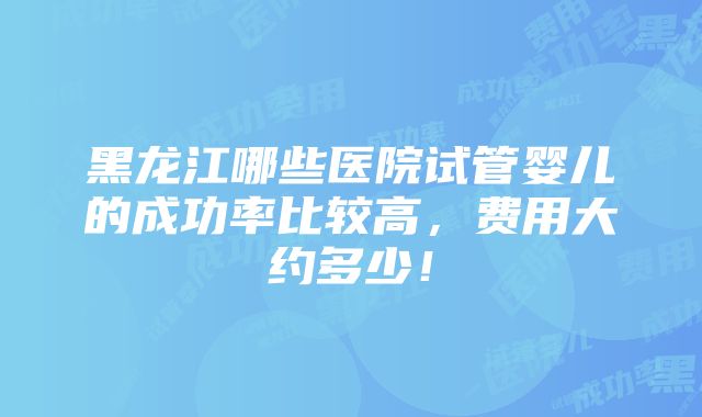 黑龙江哪些医院试管婴儿的成功率比较高，费用大约多少！