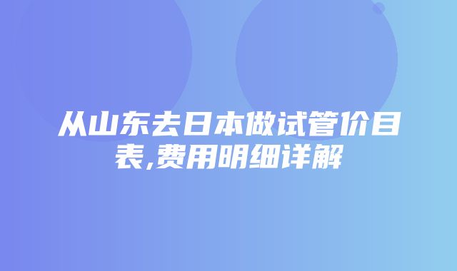 从山东去日本做试管价目表,费用明细详解