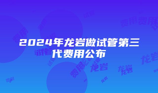 2024年龙岩做试管第三代费用公布