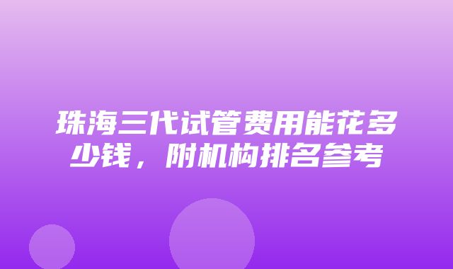 珠海三代试管费用能花多少钱，附机构排名参考