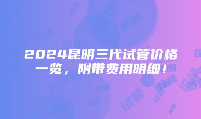 2024昆明三代试管价格一览，附带费用明细！