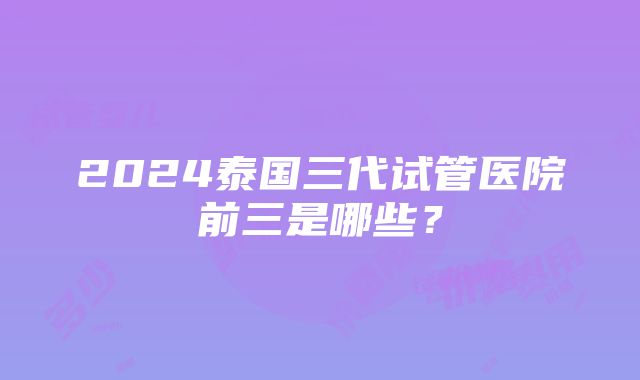 2024泰国三代试管医院前三是哪些？