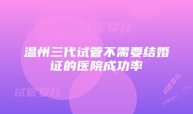 温州三代试管不需要结婚证的医院成功率