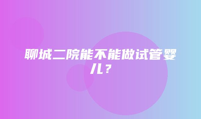 聊城二院能不能做试管婴儿？