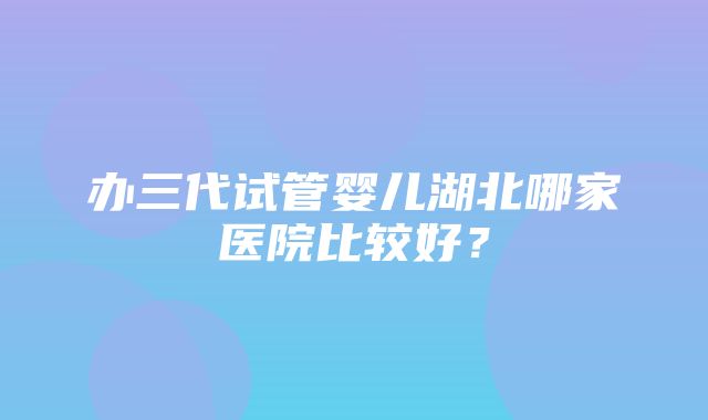 办三代试管婴儿湖北哪家医院比较好？