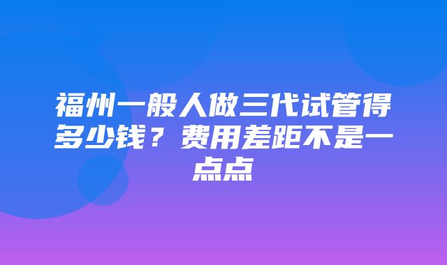 福州一般人做三代试管得多少钱？费用差距不是一点点