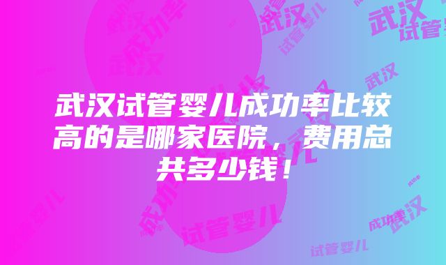 武汉试管婴儿成功率比较高的是哪家医院，费用总共多少钱！