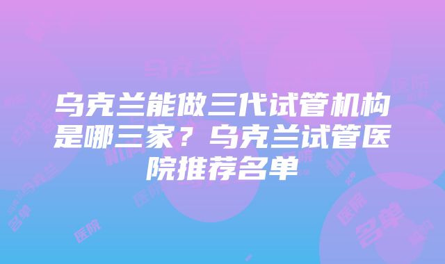 乌克兰能做三代试管机构是哪三家？乌克兰试管医院推荐名单