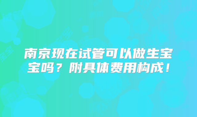 南京现在试管可以做生宝宝吗？附具体费用构成！