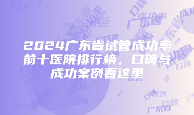 2024广东省试管成功率前十医院排行榜，口碑与成功案例看这里