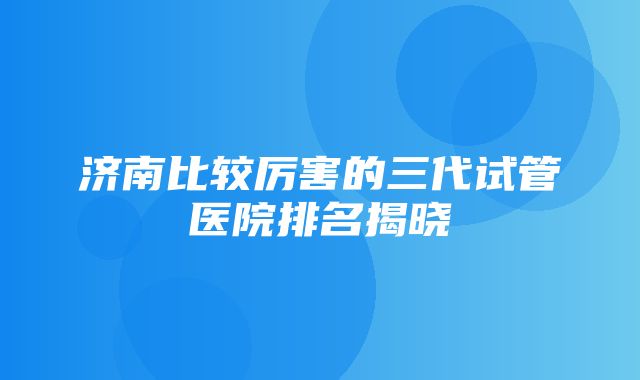 济南比较厉害的三代试管医院排名揭晓