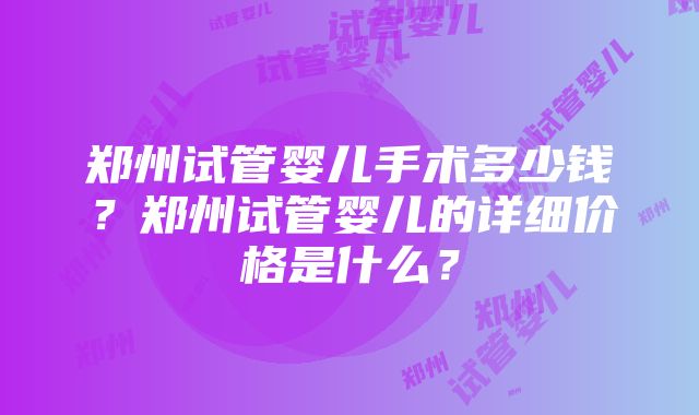 郑州试管婴儿手术多少钱？郑州试管婴儿的详细价格是什么？