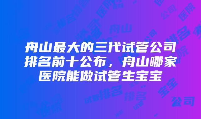 舟山最大的三代试管公司排名前十公布，舟山哪家医院能做试管生宝宝