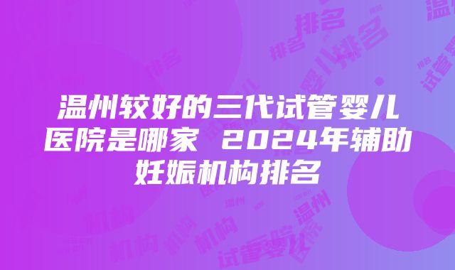 温州较好的三代试管婴儿医院是哪家 2024年辅助妊娠机构排名