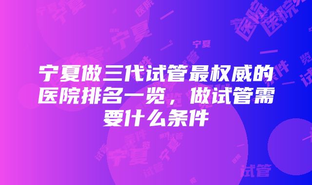 宁夏做三代试管最权威的医院排名一览，做试管需要什么条件