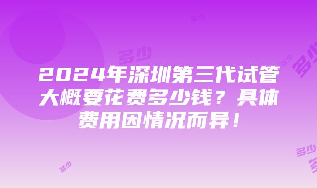 2024年深圳第三代试管大概要花费多少钱？具体费用因情况而异！