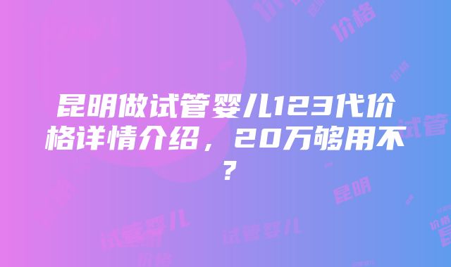 昆明做试管婴儿123代价格详情介绍，20万够用不？