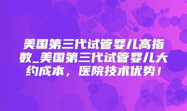 美国第三代试管婴儿高指数_美国第三代试管婴儿大约成本，医院技术优势！