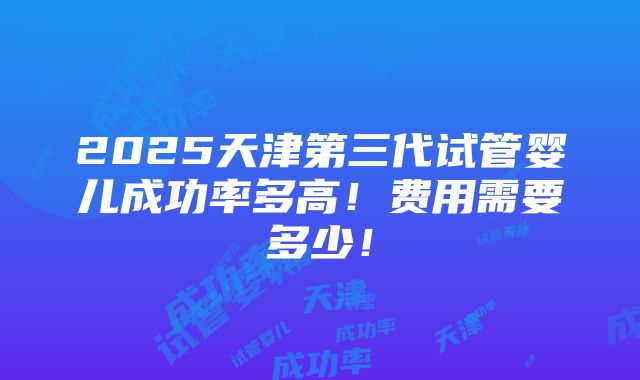 2025天津第三代试管婴儿成功率多高！费用需要多少！