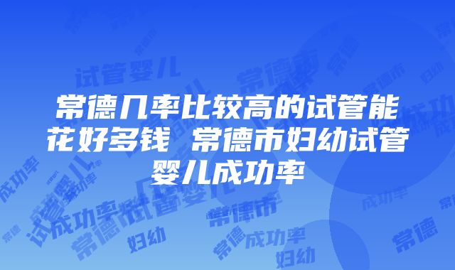 常德几率比较高的试管能花好多钱 常德市妇幼试管婴儿成功率