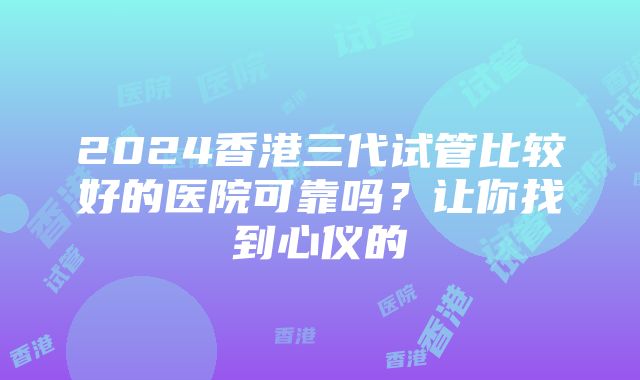 2024香港三代试管比较好的医院可靠吗？让你找到心仪的