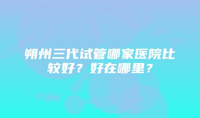 朔州三代试管哪家医院比较好？好在哪里？