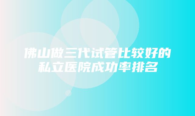 佛山做三代试管比较好的私立医院成功率排名